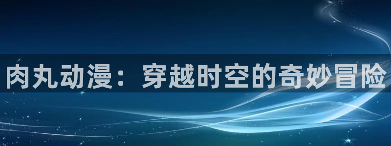 age动漫官网入口老版本：肉丸动漫：穿越时空的奇妙冒险