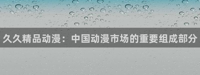 age动漫官网入口老版本：久久精品动漫：中国动漫市场的重要组成部分